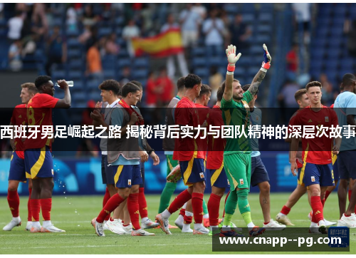 西班牙男足崛起之路 揭秘背后实力与团队精神的深层次故事