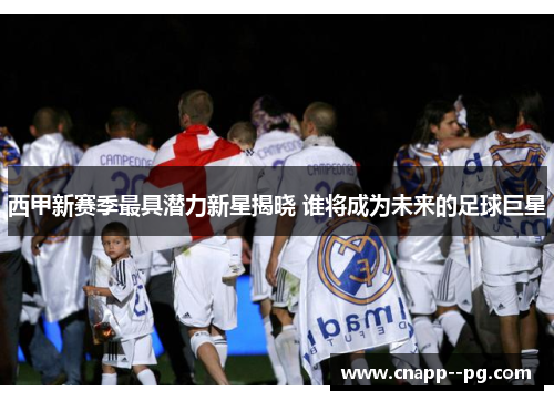 西甲新赛季最具潜力新星揭晓 谁将成为未来的足球巨星