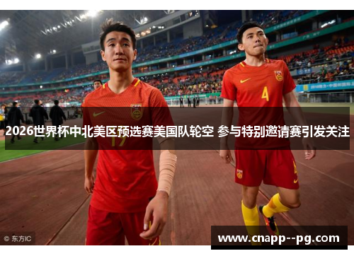 2026世界杯中北美区预选赛美国队轮空 参与特别邀请赛引发关注