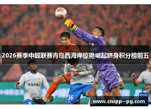 2026赛季中超联赛青岛西海岸惊艳崛起跻身积分榜前五 2026赛季中超联赛青岛西海岸惊艳崛起跻身积分榜前五