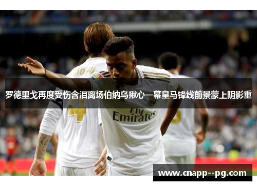 罗德里戈再度受伤含泪离场伯纳乌揪心一幕皇马锋线前景蒙上阴影重