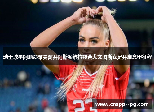 瑞士球星阿莉莎莱曼离开阿斯顿维拉转会尤文图斯女足开启意甲征程 瑞士球星阿莉莎莱曼离开阿斯顿维拉转会尤文图斯女足开启意甲征程