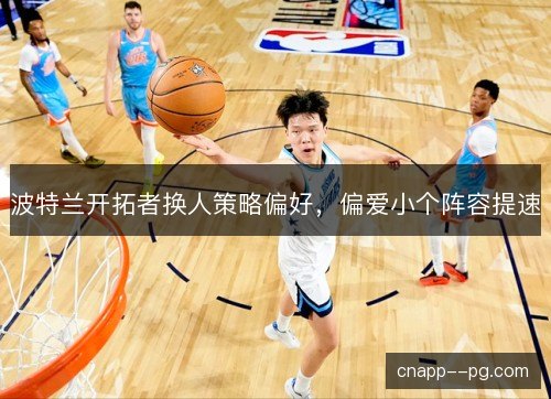 波特兰开拓者换人策略偏好，偏爱小个阵容提速